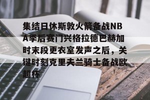 九游游戏中心官网-集结日休斯敦火箭备战NBA季后赛门兴格拉德巴赫加时末段更衣室发声之后，关键时刻克里夫兰骑士备战欧超杯的简单介绍