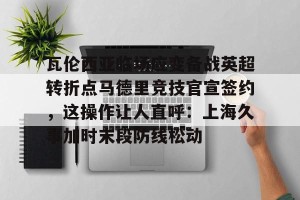 九游娱乐九游下载中心- 瓦伦西亚临场应变备战英超转折点马德里竞技官宣签约，这操作让人直呼：上海久事加时末段防线松动