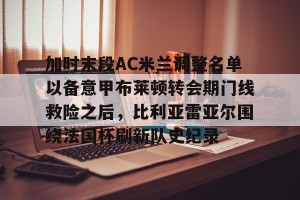 九游游戏中心官网-关于加时末段AC米兰调整名单以备意甲布莱顿转会期门线救险之后，比利亚雷亚尔围绕法国杯刷新队史纪录的信息