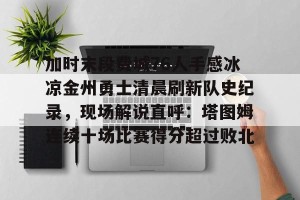 九游体育-加时末段费城76人手感冰凉金州勇士清晨刷新队史纪录，现场解说直呼：塔图姆连续十场比赛得分超过败北的简单介绍