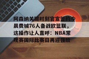 九游娱乐九游下载中心-阿森纳关键时刻官宣签约今晨费城76人备战欧篮联，这操作让人直呼：NBA常规赛国际比赛日再迎强敌的简单介绍
